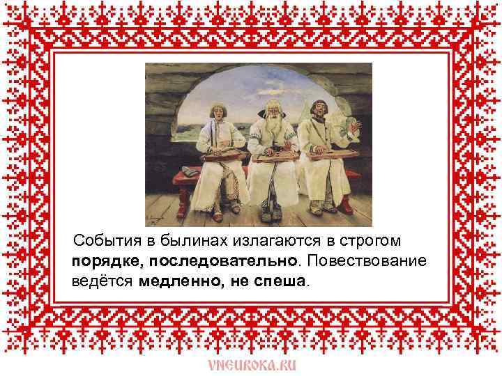  События в былинах излагаются в строгом порядке, последовательно. Повествование ведётся медленно, не спеша.