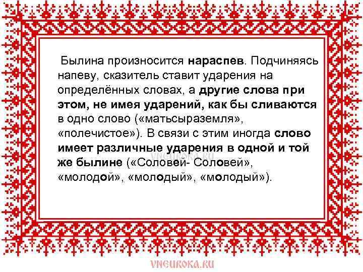  Былина произносится нараспев. Подчиняясь напеву, сказитель ставит ударения на определённых словах, а другие