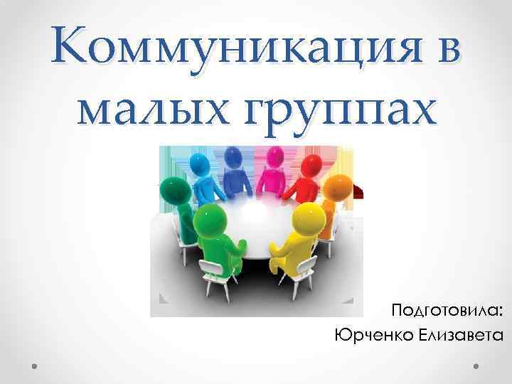 Коммуникация в малых группах Подготовила: Юрченко Елизавета 