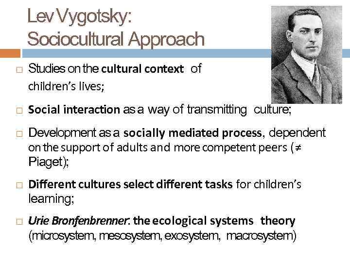 Lev Vygotsky: Sociocultural Approach Studies on the cultural context of children’s lives; Social interaction
