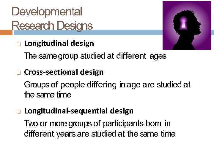 Developmental Research Designs Longitudinal design The same group studied at different ages Cross-sectional design