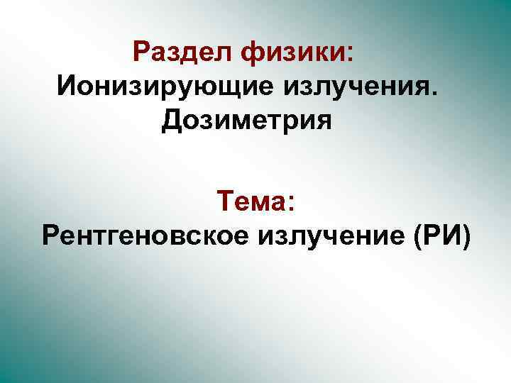 Раздел физики: Ионизирующие излучения. Дозиметрия Тема: Рентгеновское излучение (РИ) 