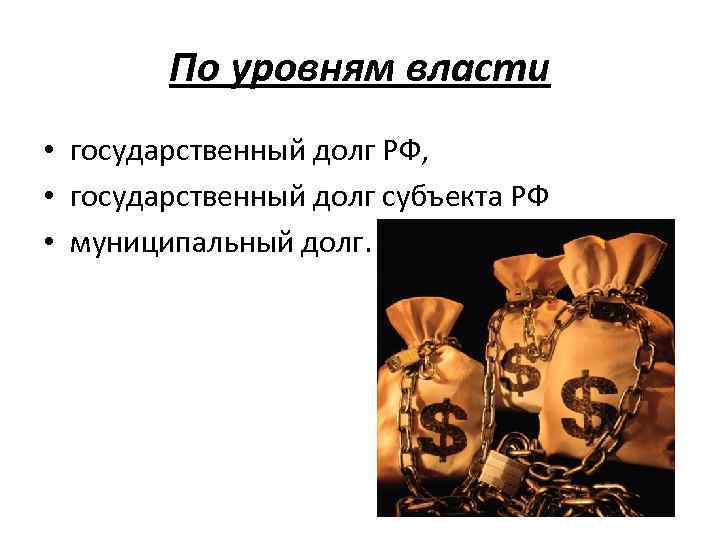 По уровням власти • государственный долг РФ, • государственный долг субъекта РФ • муниципальный