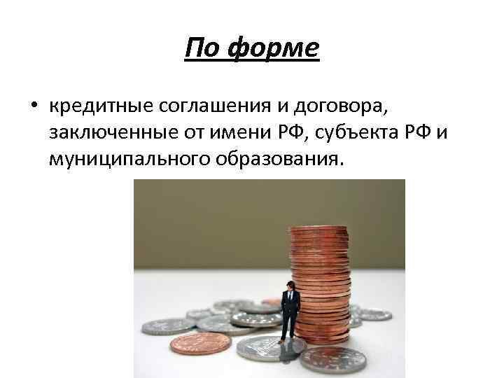 По форме • кредитные соглашения и договора, заключенные от имени РФ, субъекта РФ и