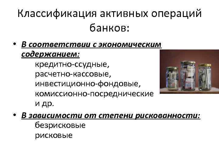 Классификация активных операций банков: • В соответствии с экономическим содержанием: кредитно-ссудные, расчетно-кассовые, инвестиционно-фондовые, комиссионно-посреднические