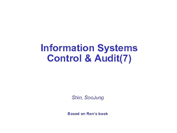 Information Systems Control & Audit(7) Shin, Soo. Jung Based on Ron’s book 