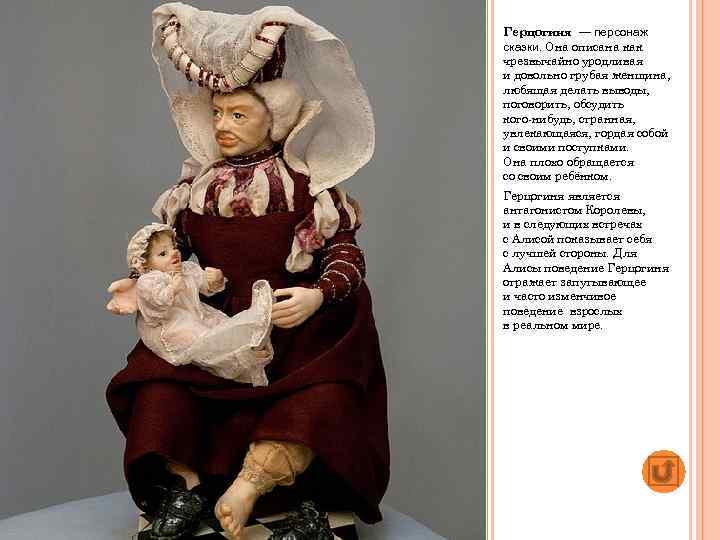 Герцогиня — персонаж сказки. Она описана как чрезвычайно уродливая и довольно грубая женщина, любящая