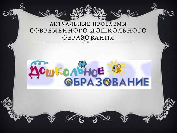 АКТУАЛЬНЫЕ ПРОБЛЕМЫ СОВРЕМЕННОГО ДОШКОЛЬНОГО ОБРАЗОВАНИЯ 