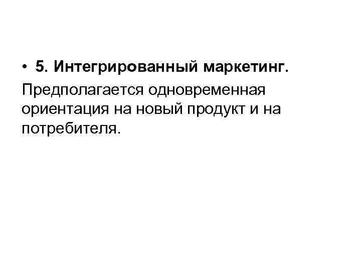  • 5. Интегрированный маркетинг. Предполагается одновременная ориентация на новый продукт и на потребителя.