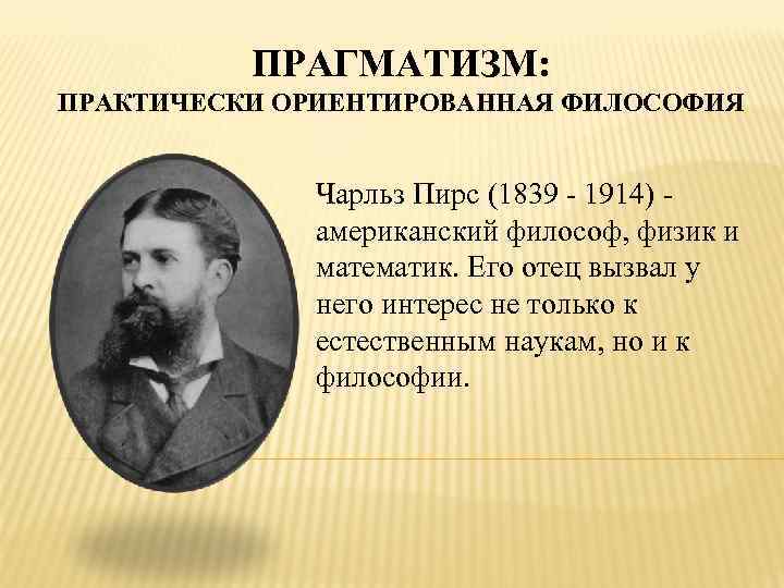 ПРАГМАТИЗМ: ПРАКТИЧЕСКИ ОРИЕНТИРОВАННАЯ ФИЛОСОФИЯ Чарльз Пирс (1839 - 1914) американский философ, физик и математик.