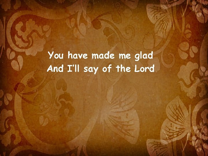 You have made me glad And I’ll say of the Lord 