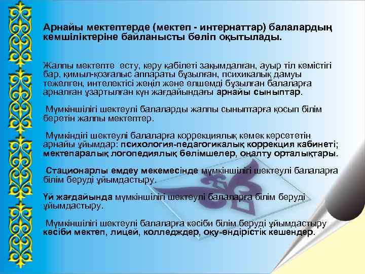 Арнайы мектептерде (мектеп - интернаттар) балалардың кемшіліктеріне байланысты бөліп оқытылады. Жалпы мектепте есту, көру