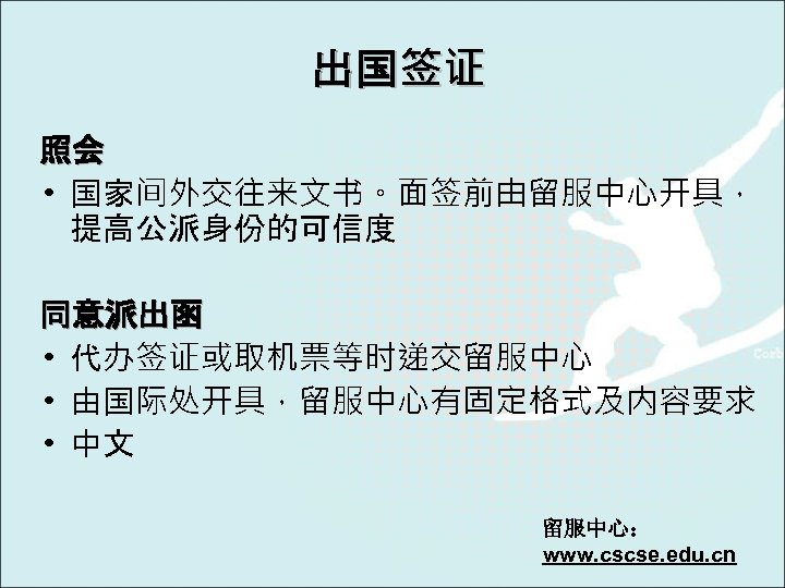 出国签证 照会 • 国家间外交往来文书。面签前由留服中心开具， 提高公派身份的可信度 同意派出函 • 代办签证或取机票等时递交留服中心 • 由国际处开具，留服中心有固定格式及内容要求 • 中文 留服中心： www.