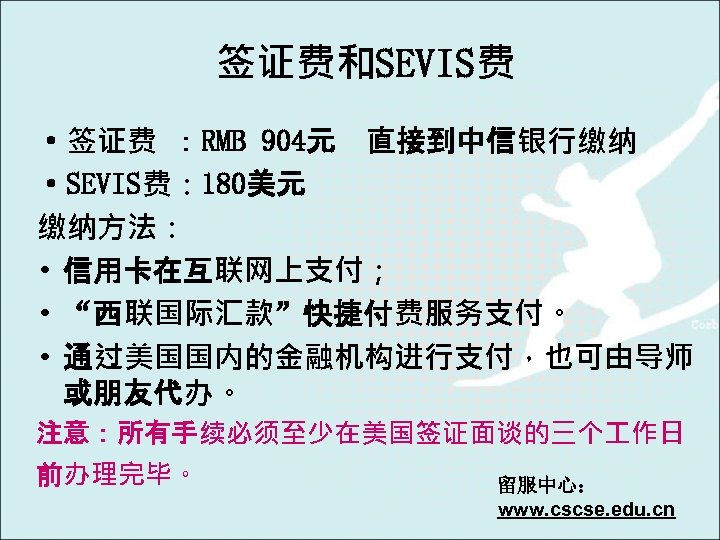 签证费和SEVIS费 ·签证费 ：RMB 904元 直接到中信银行缴纳 ·SEVIS费： 180美元 缴纳方法： • 信用卡在互联网上支付； • “西联国际汇款”快捷付费服务支付。 • 通过美国国内的金融机构进行支付，也可由导师