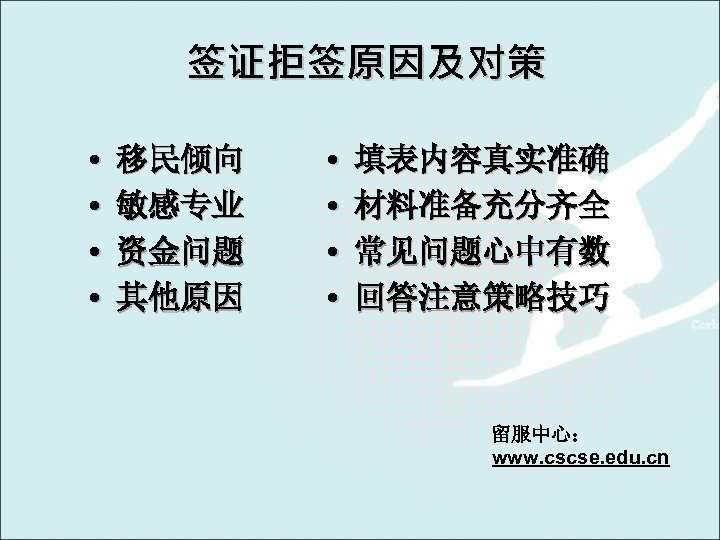 签证拒签原因及对策 • • 移民倾向 敏感专业 资金问题 其他原因 • • 填表内容真实准确 材料准备充分齐全 常见问题心中有数 回答注意策略技巧 留服中心：