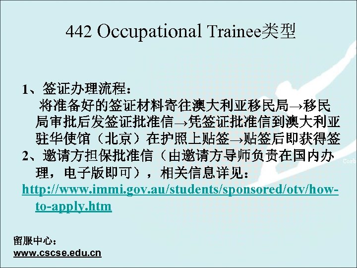 442 Occupational Trainee类型 1、签证办理流程： 将准备好的签证材料寄往澳大利亚移民局→移民 局审批后发签证批准信→凭签证批准信到澳大利亚 驻华使馆（北京）在护照上贴签→贴签后即获得签 2、邀请方担保批准信（由邀请方导师负责在国内办 理，电子版即可），相关信息详见： http: //www. immi. gov. au/students/sponsored/otv/howto-apply.