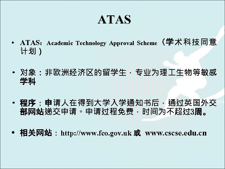 ATAS • ATAS：Academic Technology Approval Scheme（学术科技同意 计划） • 对象：非欧洲经济区的留学生，专业为理 生物等敏感 学科 • 程序：申请人在得到大学入学通知书后，通过英国外交 部网站递交申请。申请过程免费，时间为不超过3周。