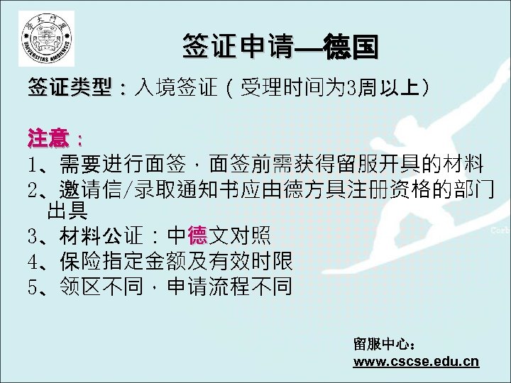 签证申请—德国 签证类型：入境签证（受理时间为 3周以上） 签证类型： 注意： 1、需要进行面签，面签前需获得留服开具的材料 2、邀请信/录取通知书应由德方具注册资格的部门 出具 3、材料公证：中德文对照 4、保险指定金额及有效时限 5、领区不同，申请流程不同 留服中心： www. cscse.