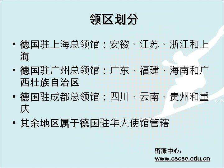 领区划分 • 德国驻上海总领馆：安徽、江苏、浙江和上 海 • 德国驻广州总领馆：广东、福建、海南和广 西壮族自治区 • 德国驻成都总领馆：四川、云南、贵州和重 庆 • 其余地区属于德国驻华大使馆管辖 留服中心： www.