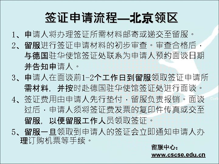 签证申请流程—北京领区 1、申请人将办理签证所需材料邮寄或递交至留服。 2、留服进行签证申请材料的初步审查。审查合格后， 与德国驻华使馆签证处联系为申请人预约面谈日期 并告知申请人。 3、申请人在面谈前1 -2个 作日到留服领取签证申请所 需材料，并按时赴德国驻华使馆签证处进行面谈。 4、签证费用由申请人先行垫付，留服负责报销。面谈 过后，申请人须将签证费发票的复印件传真或交至 留服，以便留服 作人员领取签证。 5、留服一旦领取到申请人的签证会立即通知申请人办