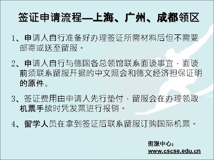 签证申请流程—上海、广州、成都领区 1、申请人自行准备好办理签证所需材料后但不需要 邮寄或送至留服。 2、申请人自行与德国各总领馆联系面谈事宜，面谈 前须联系留服开据的中文照会和德文经济担保证明 的原件。 3、签证费用由申请人先行垫付，留服会在办理领取 机票手续时凭发票进行报销。 4、留学人员在拿到签证后联系留服订购国际机票。 留服中心： www. cscse. edu. cn