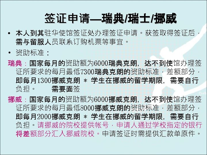 签证申请—瑞典/瑞士/挪威 • 本人到其驻华使馆签证处办理签证申请。获签取得签证后， 需与留服人员联系订购机票等事宜。 • 资助标准： 瑞典：国家每月的资助额为 6000瑞典克朗，达不到使馆办理签 证所要求的每月最低7300瑞典克朗的资助标准，差额部分， 即每月1300挪威克朗 * 学生在挪威的留学期限，需要自行 负担。 需要面签