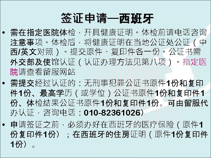 签证申请—西班牙 • 需在指定医院体检，开具健康证明。体检前请电话咨询 注意事项。体检后，将健康证明在当地公证处公证（中 西/英文对照）。提交原件、复印件各一份。公证书需 外交部及使馆认证（认证办理方法见第八项）。指定医 院请查看留服网站 • 需提交经过认证的：无刑事犯罪公证书原件 1份和复印 件 1份、最高学历（或学位）公证书原件 1份和复印件 1