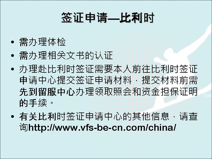 签证申请—比利时 • 需办理体检 • 需办理相关文书的认证 • 办理赴比利时签证需要本人前往比利时签证 申请中心提交签证申请材料，提交材料前需 先到留服中心办理领取照会和资金担保证明 的手续。 • 有关比利时签证申请中心的其他信息，请查 询http: //www.