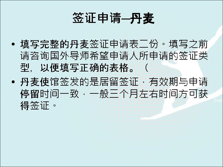 签证申请─丹麦 • 填写完整的丹麦签证申请表二份。填写之前 请咨询国外导师希望申请人所申请的签证类 型，以便填写正确的表格。（ • 丹麦使馆签发的是居留签证，有效期与申请 停留时间一致，一般三个月左右时间方可获 得签证。 