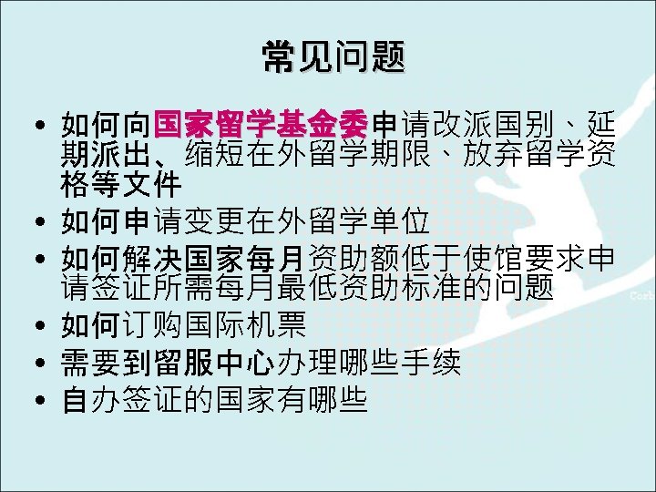 常见问题 • 如何向国家留学基金委申请改派国别、延 国家留学基金委 期派出、缩短在外留学期限、放弃留学资 格等文件 • 如何申请变更在外留学单位 • 如何解决国家每月资助额低于使馆要求申 请签证所需每月最低资助标准的问题 • 如何订购国际机票 •