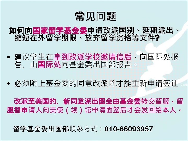 常见问题 如何向国家留学基金委申请改派国别、延期派出、 缩短在外留学期限、放弃留学资格等文件? • 建议学生在拿到改派学校邀请信后，向国际处报 告，由国际处向基金委出国部报告。 • 必须附上基金委的同意改派函才能重新申请签证 改派至美国的，新同意派出函会由基金委转交留服，留 服替申请人向美使（领）馆申请面签后才会发回给本人。 留学基金委出国部联系方式： 010 -66093957 