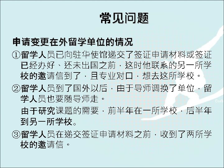 常见问题 申请变更在外留学单位的情况 ①留学人员已向驻华使馆递交了签证申请材料或签证 已经办好、还未出国之前，这时他联系的另一所学 校的邀请信到了，且专业对口，想去这所学校。 ②留学人员到了国外以后，由于导师调换了单位，留 学人员也要随导师走。 由于研究课题的需要，前半年在一所学校，后半年 到另一所学校。 ③留学人员在递交签证申请材料之前，收到了两所学 校的邀请信。 