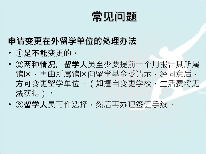 常见问题 申请变更在外留学单位的处理办法 • ①是不能变更的。 • ②两种情况，留学人员至少要提前一个月报告其所属 馆区，再由所属馆区向留学基金委请示，经同意后， 方可变更留学单位。（如擅自变更学校，生活费将无 法获得）。 • ③留学人员可作选择，然后再办理签证手续。 