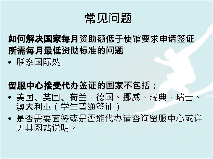 常见问题 如何解决国家每月资助额低于使馆要求申请签证 所需每月最低资助标准的问题 • 联系国际处 留服中心接受代办签证的国家不包括： • 美国、英国、荷兰、德国、挪威、瑞典、瑞士、 澳大利亚（学生普通签证） • 是否需要面签或是否能代办请咨询留服中心或详 见其网站说明。 