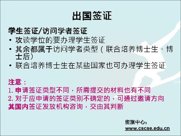 出国签证 学生签证/访问学者签证 • 攻读学位的要办理学生签证 • 其余都属于访问学者类型（联合培养博士生、博 士后） • 联合培养博士生在某些国家也可办理学生签证 注意： 1. 申请签证类型不同，所需提交的材料也有不同 2. 对于应申请的签证类别不确定的，可通过邀请方向