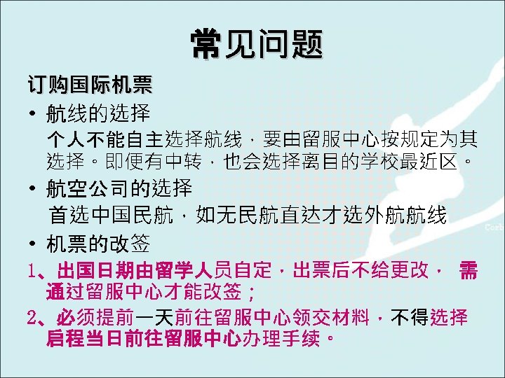 常见问题 订购国际机票 • 航线的选择 个人不能自主选择航线，要由留服中心按规定为其 选择。即便有中转，也会选择离目的学校最近区。 • 航空公司的选择 首选中国民航，如无民航直达才选外航航线 • 机票的改签 1、出国日期由留学人员自定，出票后不给更改， 需 通过留服中心才能改签；