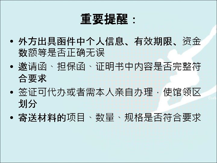 重要提醒： • 外方出具函件中个人信息、有效期限、资金 数额等是否正确无误 • 邀请函、担保函、证明书中内容是否完整符 合要求 • 签证可代办或者需本人亲自办理，使馆领区 划分 • 寄送材料的项目、数量、规格是否符合要求 