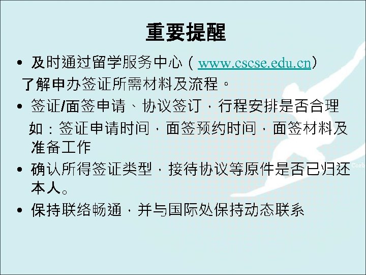 重要提醒 • 及时通过留学服务中心（www. cscse. edu. cn） 了解申办签证所需材料及流程。 • 签证/面签申请、协议签订，行程安排是否合理 如：签证申请时间，面签预约时间，面签材料及 准备 作 • 确认所得签证类型，接待协议等原件是否已归还