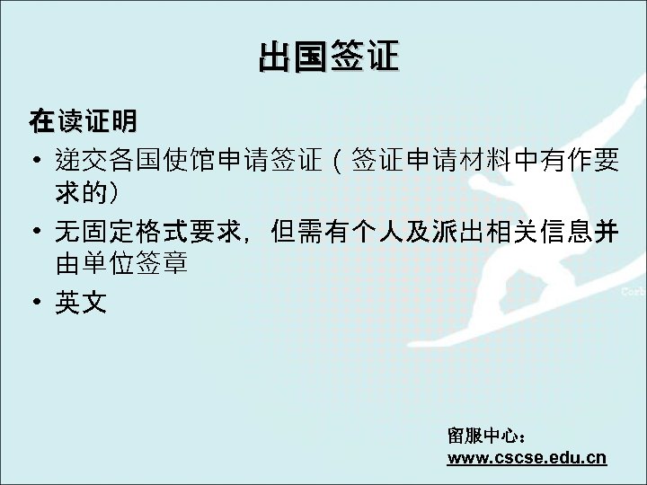 出国签证 在读证明 • 递交各国使馆申请签证（签证申请材料中有作要 求的） • 无固定格式要求，但需有个人及派出相关信息并 由单位签章 • 英文 留服中心： www. cscse. edu.