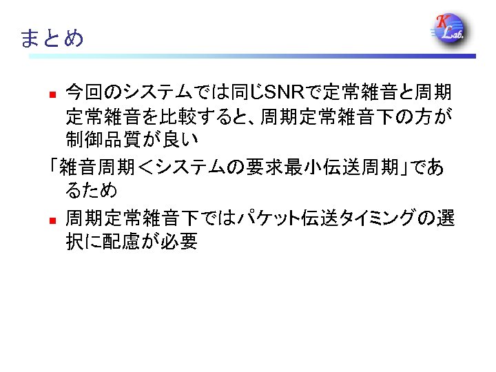 まとめ 今回のシステムでは同じSNRで定常雑音と周期 定常雑音を比較すると、周期定常雑音下の方が 制御品質が良い 「雑音周期＜システムの要求最小伝送周期」であ るため n 周期定常雑音下ではパケット伝送タイミングの選 択に配慮が必要 n 