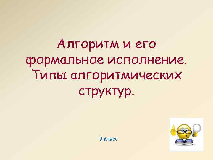Алгоритм и его формальное исполнение. Типы алгоритмических структур. 9 класс 
