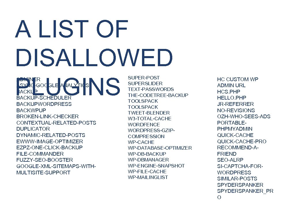 A LIST OF DISALLOWED PLUGINS ADMINER ASYNC-GOOGLE-ANALYTICS BACKUP-SCHEDULER BACKUPWORDPRESS BACKWPUP BROKEN-LINK-CHECKER CONTEXTUAL-RELATED-POSTS DUPLICATOR DYNAMIC-RELATED-POSTS