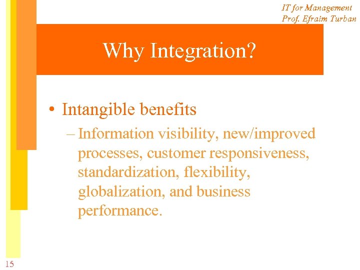 IT for Management Prof. Efraim Turban Why Integration? • Intangible benefits – Information visibility,