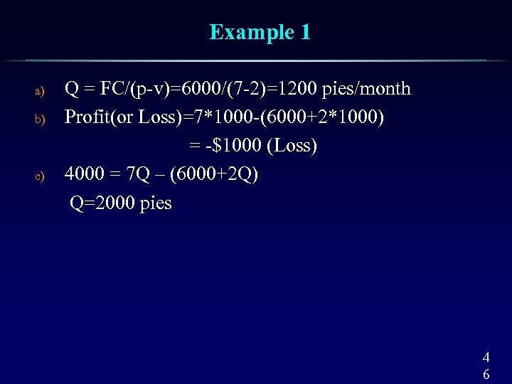 Example 1 a) b) c) Q = FC/(p-v)=6000/(7 -2)=1200 pies/month Profit(or Loss)=7*1000 -(6000+2*1000) =