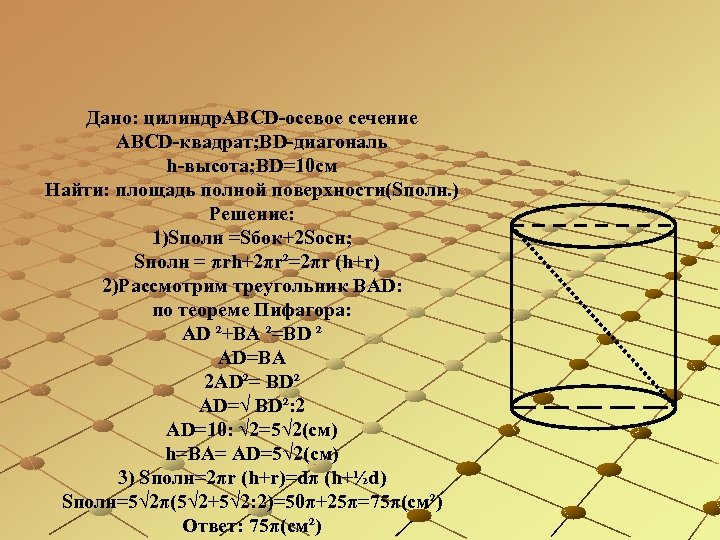 Дано: цилиндр. АВСD-осевое сечение АBСD-квадрат; BD-диагональ h-высота; BD=10 см Найти: площадь полной поверхности(Sполн. )