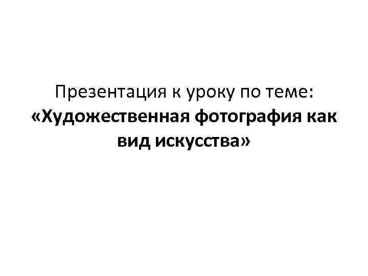 Презентация к уроку по теме: «Художественная фотография как вид искусства» 