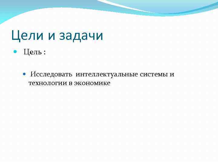 Цели и задачи Цель : Исследовать интеллектуальные системы и технологии в экономике 