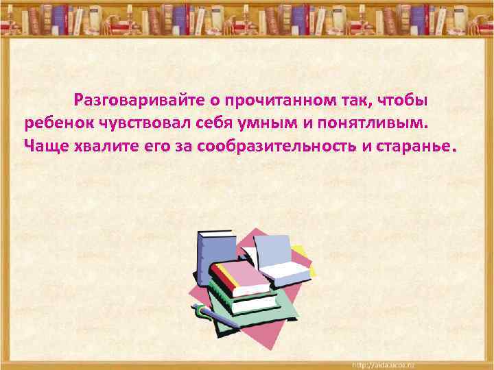 Разговаривайте о прочитанном так, чтобы ребенок чувствовал себя умным и понятливым. Чаще хвалите его