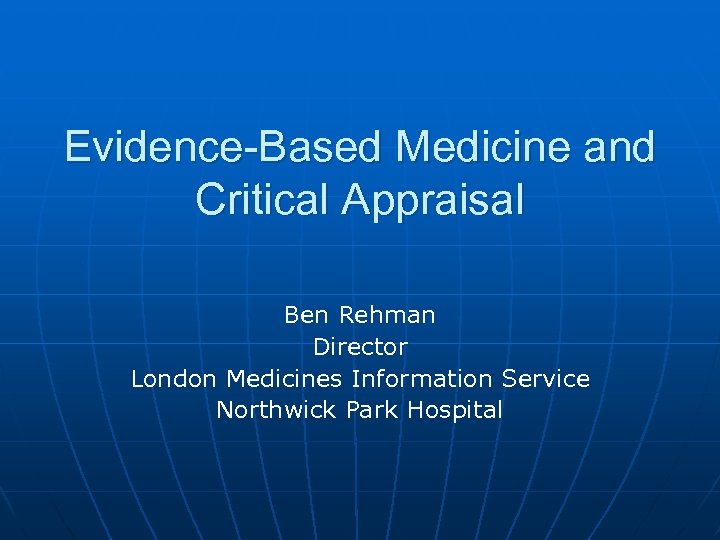 Evidence-Based Medicine and Critical Appraisal Ben Rehman Director London Medicines Information Service Northwick Park