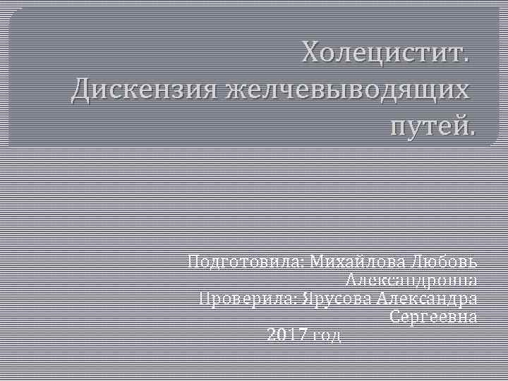 Холецистит. Дискензия желчевыводящих путей. Подготовила: Михайлова Любовь Александровна Проверила: Ярусова Александра Сергеевна 2017 год